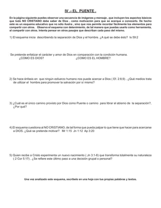 IV .- EL PUENTE .
En la página siguiente puedes observar una secuencia de imágenes y mensaje , que incluyen los aspectos básicos
que todo NO CRISTIANO debe saber de Dios , como motivación para que se acerque a conocerlo. De hecho
este es un esquema educativo que no sólo ilustra , sino que nos permite recordar fácilmente los elementos para
compartir con otros. Observa el esquema con detenimiento, de tal manera que puedas usarlo como herramienta,
al compartir con otros. Intenta pensar en otros pasajes que describan cada paso del mismo.

1) El esquema inicia describiendo la separación de Dios y el hombre. ¿A qué se debe ésto? Is 59:2




Se pretende enfatizar el carácter y amor de Dios en comparación con la condición humana.
      ¿COMO ES DIOS?                               ¿COMO ES EL HOMBRE?




2) Se hace énfasis en que ningún esfuerzo humano nos puede acercar a Dios ( Ef. 2:8,9) . ¿Qué medios trata
   de utilizar el hombre para promover la salvación por sí mismo?




3) ¿Cuál es el único camino provisto por Dios como Puente o camino para librar el abismo de la separación?,
   ¿Por qué?




4) El esquema cuestiona al NO CRISTIANO, de tal forma que pueda palpar lo que tiene que hacer para acercarse
   a DIOS. ¿Qué se pretende motivar? Mr 1:15 Jn 1:12 Ap 3:20




5) Quien recibe a Cristo experimenta un nuevo nacimiento ( Jn 3:1-8) que transforma totalmente su naturaleza
   ( 2 Cor 5:17) . ¿Se reﬁere este último paso a una decisión grupal o personal?




           Una vez analizado este esquema, escríbelo en una hoja con tus propias palabras y textos.
 