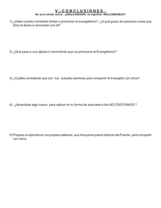 V .- C O N C L U S I O N E S .
                  No se te olvide nunca : ¡¡INALCANZADO no signiﬁca INALCANZABLE!!

1) ¿Debe nuestro ministerio limitar o promover el evangelismo?, ¿A qué grupo de personas crees que
   Dios te llama a reconciliar con él?




2) ¿Qué pasa a una iglesia o movimiento que no promueve el Evangelismo?




3) ¿Cuáles consideras que son tus actuales barreras para compartir el evangelio con otros?




4) ¿Aprendiste algo nuevo para aplicar en tu forma de acercarte a los NO CRISTIANOS ?




5) Prepara un ejemplo en tus propias palabras, que incluya los pasos básicos del Puente, para compartir
   con otros.
 