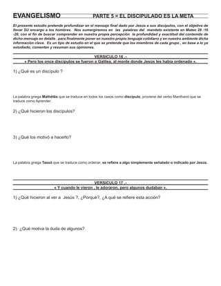 EVANGELISMO                                    PARTE 5 = EL DISCIPULADO ES LA META
El presente estudio pretende profundizar en el mensaje ﬁnal dado por Jesús a sus discípulos, con el objetivo de
llevar SU encargo a los hombres. Nos sumergiremos en las palabras del mandato existente en Mateo 28 :16
-20, con el ﬁn de buscar comprender en nuestra propia percepción la profundidad y exactitud del contenido de
dicho mensaje en detalle , para ﬁnalmente poner en nuestro propio lenguaje cotidiano y en nuestro ambiente dicha
información clave. Es un tipo de estudio en el que se pretende que los miembros de cada grupo , en base a lo ya
estudiado, comenten y resuman sus opiniones.

                                           VERSICULO 16 .-
      « Pero los once discípulos se fueron a Galilea, al monte donde Jesús les había ordenado «.

1) ¿Qué es un discípulo ?




La palabra griega Mathëtës que se traduce en todos los casos como discípulo, proviene del verbo Manthanö que se
traduce como Aprender.

2) ¿Qué hicieron los discípulos?




3) ¿Qué los motivó a hacerlo?




La palabra griega Tassö que se traduce como ordenar, se reﬁere a algo simplemente señalado o indicado por Jesús.




                                              VERSICULO 17 .-
                        « Y cuando le vieron , le adoraron, pero algunos dudaban «.

1) ¿Qué hicieron al ver a Jesús ?, ¿Porqué?, ¿A qué se reﬁere esta acción?




2) ¿Qué motiva la duda de algunos?
 