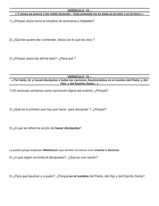 VERSICULO 18 .-
    « Y Jesús se acercó y les habló diciendo : Toda potestad me es dada en el cielo y en la tierra «.

1) ¿Porqué Jesús toma la iniciativa de acercarse y hablarles?




2) ¿Qué les quiere dar a entender Jesús con lo que les dice ?




3) ¿Porqué Jesús les aﬁrma esto?, ¿Para qué ?




                                             VERSICULO 19 .-
 « Por tanto, id, y haced discípulos a todas las naciones, bautizándolos en el nombre del Padre, y del
                                       Hijo, y del Espíritu Santo ; «

1) El versículo comienza como conclusión lógica del anterior, ¿Porqué?




2) ¿Qué es lo primero que hay que hacer para discipular ?, ¿Porqué?




3) ¿A qué se reﬁere la acción de hacer discípulos?




La palabra griega empleada «Mathëteuö» aquí también se traduce como enseñar o doctrinar.

4) ¿A qué región se limita el discipulado?, ¿Qué es una nación?




5) ¿Para qué bautizar y a quién?, ¿Porqué en el nombre del Padre, del Hijo y del Espíritu Santo?
 