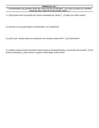 VERSICULO 20 .-
 « enseñándoles que guarden todas las cosas que os he mandado ; y he aquí yo estoy con vosotros
                         todos los días, hasta el ﬁn del mundo. Amén . «

1) ¿Qué quiere decir el guardar las cosas mandadas por Jesús ?, ¿Cuáles son estas cosas?




2) ¿Porqué no se puede lograr el discipulado sin enseñanza?




3) ¿Para qué recalca Jesús su presencia con nosotros hasta el ﬁn?, ¿Es importante?




4) ¿Hasta cuándo se tiene de límite máximo para el arrepentimiento y conversión del mundo?. Como
buenos mexicanos, ¿Nos vamos a esperar hasta llegar a ese límite?
 