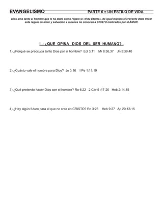 EVANGELISMO                                                 PARTE 6 = UN ESTILO DE VIDA
 Dios ama tanto al hombre que le ha dado como regalo la «Vida Eterna», de igual manera el creyente debe llevar
           este regalo de amor y salvación a quienes no conocen a CRISTO motivados por el AMOR.




                      I .- ¿QUE OPINA DIOS DEL SER HUMANO? .
1) ¿Porqué se preocupa tanto Dios por el hombre? Ecl 3:11            Mr 8:36,37    Jn 5:39,40




2) ¿Cuánto vale el hombre para Dios? Jn 3:16          I Pe 1:18,19




3) ¿Qué pretende hacer Dios con el hombre? Ro 6:22 2 Cor 5 :17-20 Heb 2:14,15




4) ¿Hay algún futuro para el que no cree en CRISTO? Ro 3:23            Heb 9:27 Ap 20:12-15
 