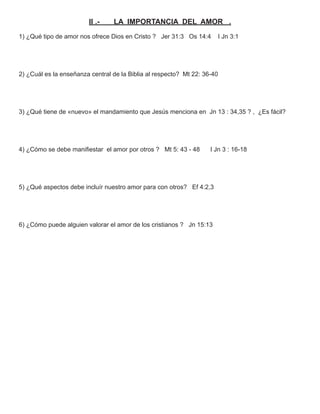 II .-   LA IMPORTANCIA DEL AMOR .
1) ¿Qué tipo de amor nos ofrece Dios en Cristo ? Jer 31:3 Os 14:4     I Jn 3:1




2) ¿Cuál es la enseñanza central de la Biblia al respecto? Mt 22: 36-40




3) ¿Qué tiene de «nuevo» el mandamiento que Jesús menciona en Jn 13 : 34,35 ? , ¿Es fácil?




4) ¿Cómo se debe maniﬁestar el amor por otros ? Mt 5: 43 - 48       I Jn 3 : 16-18




5) ¿Qué aspectos debe incluír nuestro amor para con otros? Ef 4:2,3




6) ¿Cómo puede alguien valorar el amor de los cristianos ? Jn 15:13
 