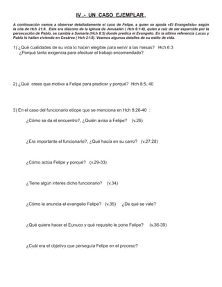 IV .- UN CASO EJEMPLAR .
A continuación vamos a observar detalladamente el caso de Felipe, a quien se apoda «El Evangelista» según
la cita de Hch 21:8. Este era diácono de la Iglesia de Jerusalén ( Hch 6:1-6), quien a raíz de ser esparcido por la
persecución de Pablo, se cambia a Samaria (Hch 8:5) donde predica el Evangelio. En la última referencia Lucas y
Pablo lo hallan viviendo en Cesárea ( Hch 21:8). Veamos algunos detalles de su estilo de vida.

1) ¿Qué cualidades de su vida lo hacen elegible para servir a las mesas? Hch 6:3
   ¿Porqué tanta exigencia para efectuar el trabajo encomendado?




2) ¿Qué crees que motiva a Felipe para predicar y porqué? Hch 8:5, 40




3) En el caso del funcionario etíope que se menciona en Hch 8:26-40 :

       ¿Cómo se da el encuentro?, ¿Quién avisa a Felipe?             (v.26)



       ¿Era importante el funcionario?, ¿Qué hacía en su carro? (v.27,28)



       ¿Cómo actúa Felipe y porqué? (v.29-33)



       ¿Tiene algún interés dicho funcionario?         (v.34)



       ¿Cómo le anuncia el evangelio Felipe? (v.35)             ¿De qué se vale?



       ¿Qué quiere hacer el Eunuco y qué requisito le pone Felipe?              (v.36-39)



       ¿Cuál era el objetivo que perseguía Felipe en el proceso?
 