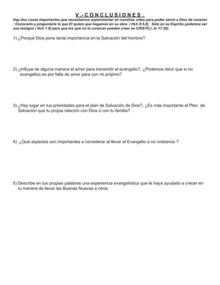 V .- C O N C L U S I O N E S .
Hay dos cosas importantes que necesitamos experimentar en nuestras vidas para poder servir a Dios de corazón
: Conocerlo y preguntarle lo que El quiere que hagamos en su obra ( Hch 9:5,6). Sólo en su Espíritu podemos ser
sus testigos ( Hch 1:8) para que los que no lo conocen puedan creer en CRISTO ( Jn 17:20).

1) ¿Porqué Dios pone tanta importancia en la Salvación del hombre?




2) ¿Inﬂuye de alguna manera el amor para transmitir el evangelio?, ¿Podemos decir que si no
    evangelizo es por falta de amor para con mi prójimo?




3) ¿Hay lugar en tus prioridades para el plan de Salvación de Dios?, ¿Es más importante el Plan de
   Salvación que tu propia relación con Dios o con tu familia?




4) ¿Qué aspectos son importantes a considerar al llevar el Evangelio a no cristianos ?




5) Describe en tus propias palabras una experiencia evangelística que te haya ayudado a crecer en
   tu manera de llevar las Buenas Nuevas a otros.
 