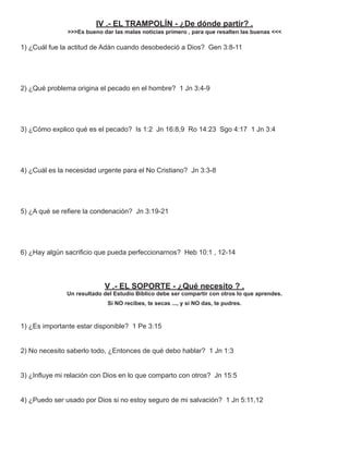 IV .- EL TRAMPOLÍN - ¿De dónde partir? .
               >>>Es bueno dar las malas noticias primero , para que resalten las buenas <<<

1) ¿Cuál fue la actitud de Adán cuando desobedeció a Dios? Gen 3:8-11




2) ¿Qué problema origina el pecado en el hombre? 1 Jn 3:4-9




3) ¿Cómo explico qué es el pecado? Is 1:2 Jn 16:8,9 Ro 14:23 Sgo 4:17 1 Jn 3:4




4) ¿Cuál es la necesidad urgente para el No Cristiano? Jn 3:3-8




5) ¿A qué se reﬁere la condenación? Jn 3:19-21




6) ¿Hay algún sacriﬁcio que pueda perfeccionarnos? Heb 10:1 , 12-14




                            V .- EL SOPORTE - ¿Qué necesito ? .
              Un resultado del Estudio Bíblico debe ser compartir con otros lo que aprendes.
                             Si NO recibes, te secas ..., y si NO das, te pudres.



1) ¿Es importante estar disponible? 1 Pe 3:15


2) No necesito saberlo todo, ¿Entonces de qué debo hablar? 1 Jn 1:3


3) ¿Inﬂuye mi relación con Dios en lo que comparto con otros? Jn 15:5


4) ¿Puedo ser usado por Dios si no estoy seguro de mi salvación? 1 Jn 5:11,12
 