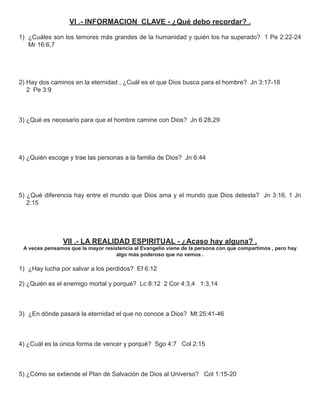 VI .- INFORMACION CLAVE - ¿Qué debo recordar? .

1) ¿Cuáles son los temores más grandes de la humanidad y quién los ha superado? 1 Pe 2:22-24
   Mr 16:6,7




2) Hay dos caminos en la eternidad , ¿Cuál es el que Dios busca para el hombre? Jn 3:17-18
   2 Pe 3:9



3) ¿Qué es necesario para que el hombre camine con Dios? Jn 6:28,29




4) ¿Quién escoge y trae las personas a la familia de Dios? Jn 6:44




5) ¿Qué diferencia hay entre el mundo que Dios ama y el mundo que Dios detesta? Jn 3:16, 1 Jn
   2:15




                VII .- LA REALIDAD ESPIRITUAL - ¿Acaso hay alguna? .
 A veces pensamos que la mayor resistencia al Evangelio viene de la persona con que compartimos , pero hay
                                    algo más poderoso que no vemos .

1) ¿Hay lucha por salvar a los perdidos? Ef 6:12

2) ¿Quién es el enemigo mortal y porqué? Lc 8:12 2 Cor 4:3,4 1:3,14



3) ¿En dónde pasará la eternidad el que no conoce a Dios? Mt 25:41-46



4) ¿Cuál es la única forma de vencer y porqué? Sgo 4:7 Col 2:15



5) ¿Cómo se extiende el Plan de Salvación de Dios al Universo? Col 1:15-20
 