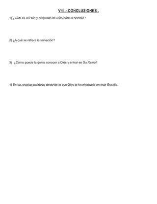 VIII .- CONCLUSIONES .
1) ¿Cuál es el Plan y propósito de Dios para el hombre?




2) ¿A qué se reﬁere la salvación?




3) ¿Cómo puede la gente conocer a Dios y entrar en Su Reino?




4) En tus propias palabras describe lo que Dios te ha mostrado en este Estudio.
 