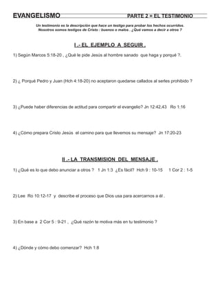 EVANGELISMO                                                    PARTE 2 = EL TESTIMONIO
           Un testimonio es la descripción que hace un testigo para probar los hechos ocurridos.
            Nosotros somos testigos de Cristo : buenos o malos . ¿Qué vamos a decir a otros ?



                                 I .- EL EJEMPLO A SEGUIR .
1) Según Marcos 5:18-20 , ¿Qué le pide Jesús al hombre sanado que haga y porqué ?.




2) ¿ Porqué Pedro y Juan (Hch 4:18-20) no aceptaron quedarse callados al serles prohibido ?




3) ¿Puede haber diferencias de actitud para compartir el evangelio? Jn 12:42,43 Ro 1:16




4) ¿Cómo prepara Cristo Jesús el camino para que llevemos su mensaje? Jn 17:20-23




                         II .- LA TRANSMISION DEL MENSAJE .

1) ¿Qué es lo que debo anunciar a otros ? 1 Jn 1:3 ¿Es fácil? Hch 9 : 10-15            1 Cor 2 : 1-5




2) Lee Ro 10:12-17 y describe el proceso que Dios usa para acercarnos a él .




3) En base a 2 Cor 5 : 9-21 , ¿Qué razón te motiva más en tu testimonio ?




4) ¿Dónde y cómo debo comenzar? Hch 1:8
 