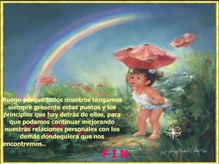 Ruego porque todos nosotros tengamos siempre presente estos puntos y los principios que hay detrás de ellos, para que podamos continuar mejorando nuestras relaciones personales con los demás dondequiera que nos encontremos..  F I N   