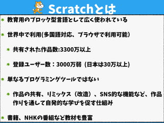 Scratchとは
教育用のブロック型言語として広く使われている
世界中で利用(多国語対応、ブラウザで利用可能）
共有された作品数:3300万以上 
登録ユーザー数：3000万弱 (日本は30万以上)
単なるプログラミングツールではない
作品の...