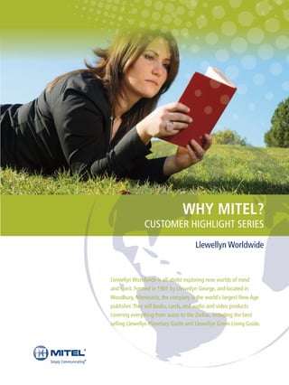 WHY MITEL?
               CUSTOMER HIGHLIGHT SERIES
                                      Llewellyn Worldwide


Llewellyn Worldwide is all about exploring new worlds of mind
and spirit. Formed in 1901 by Llewellyn George, and located in
Woodbury, Minnesota, the company is the world’s largest New Age
publisher. They sell books, cards, and audio and video products
covering everything from auras to the Zodiac, including the best
selling Llewellyn Planetary Guide and Llewellyn Green Living Guide.
 