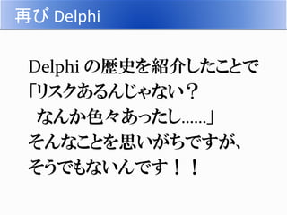 再び Delphi
 Delphi は TurboPascal から数えると３０年。
 これほど長きにわたって、メンテナンスされ
続けている環境はマレ！
 コンパイラも、Version ２５！
 Object Pascal から Del...