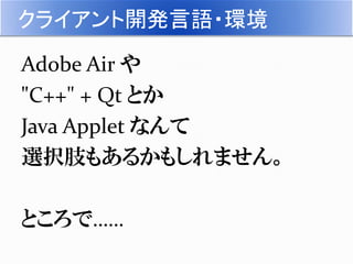 クライアント開発言語・環境
Adobe Air や
"C++" + Qt とか
Java Applet なんて
選択肢もあるかもしれません。
ところで……
 