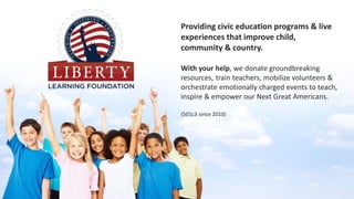 Providing civic education programs & live
experiences that improve child,
community & country.
With your help, we donate groundbreaking
resources, train teachers, mobilize volunteers &
orchestrate emotionally charged events to teach,
inspire & empower our Next Great Americans.
(501c3 since 2010)
 