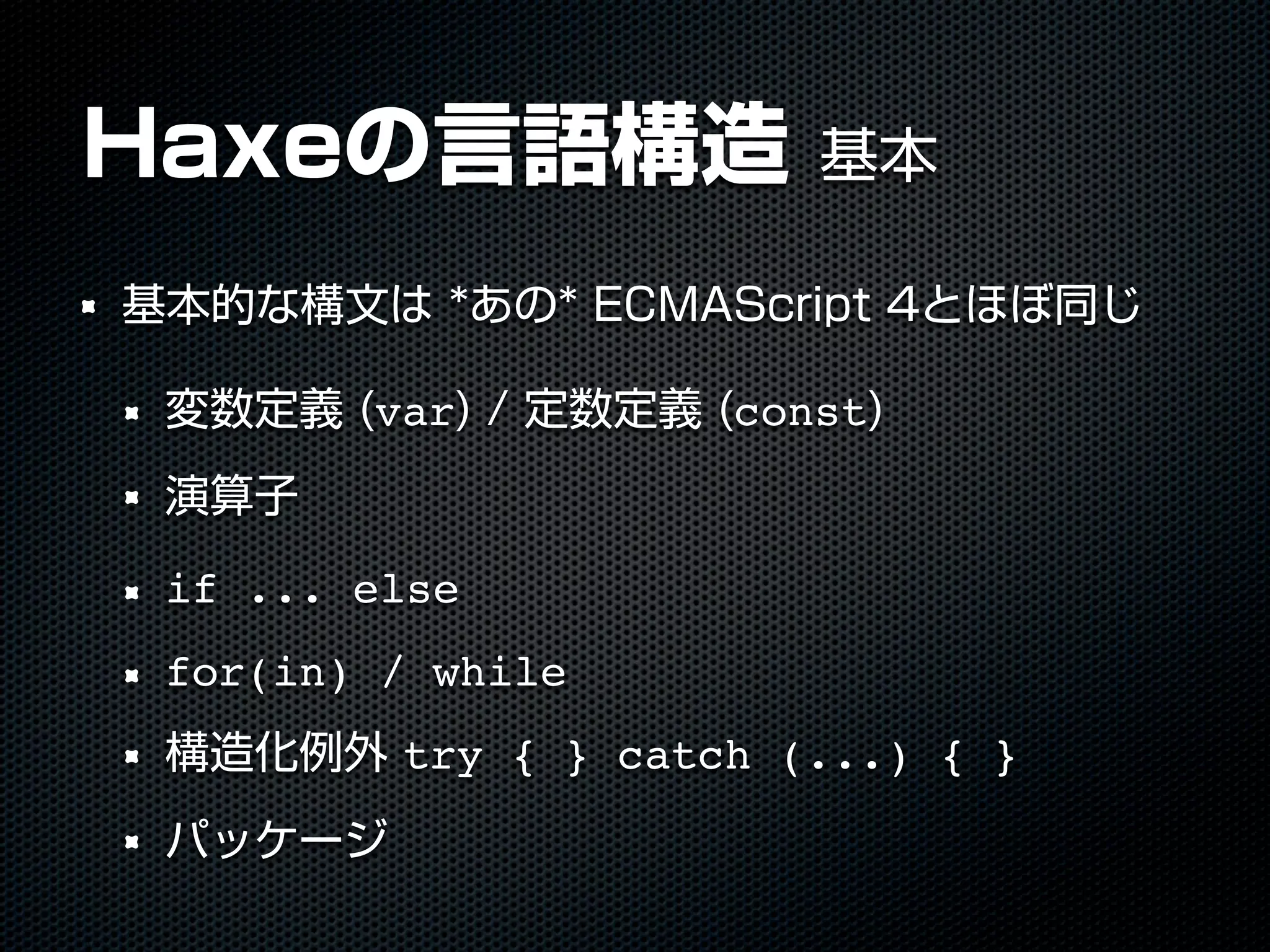 Haxeの言語構造 基本
基本的な構文は *あの* ECMAScript 4とほぼ同じ
変数定義 (var) / 定数定義 (const)
演算子
if ... else
for(in) / while
構造化例外 try { } catch (...) { }
パッケージ
 