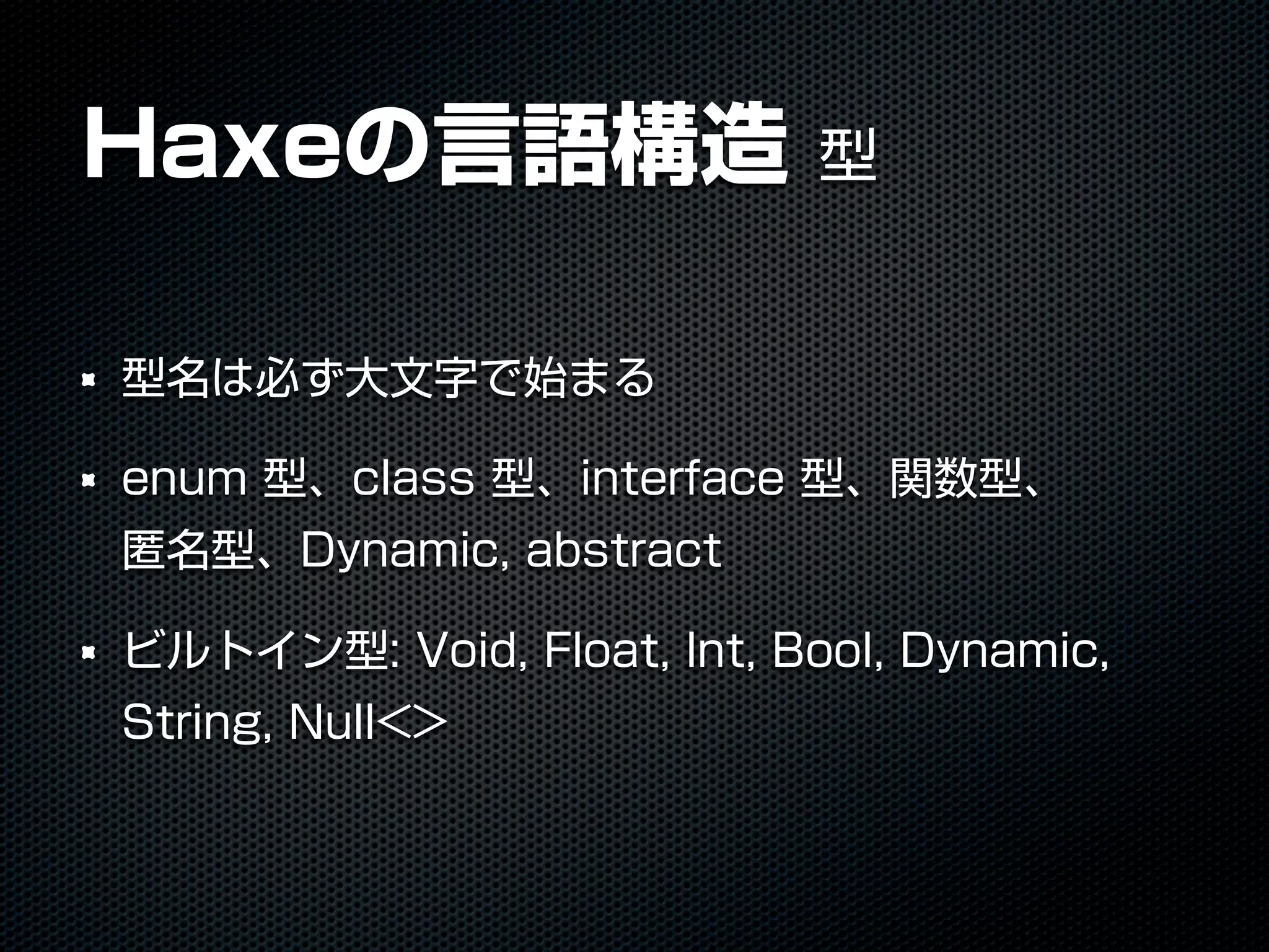 Haxeの言語構造 型
型名は必ず大文字で始まる
enum 型、class 型、interface 型、関数型、
匿名型、Dynamic, abstract
ビルトイン型: Void, Float, Int, Bool, Dynamic,
String, Null<>
 