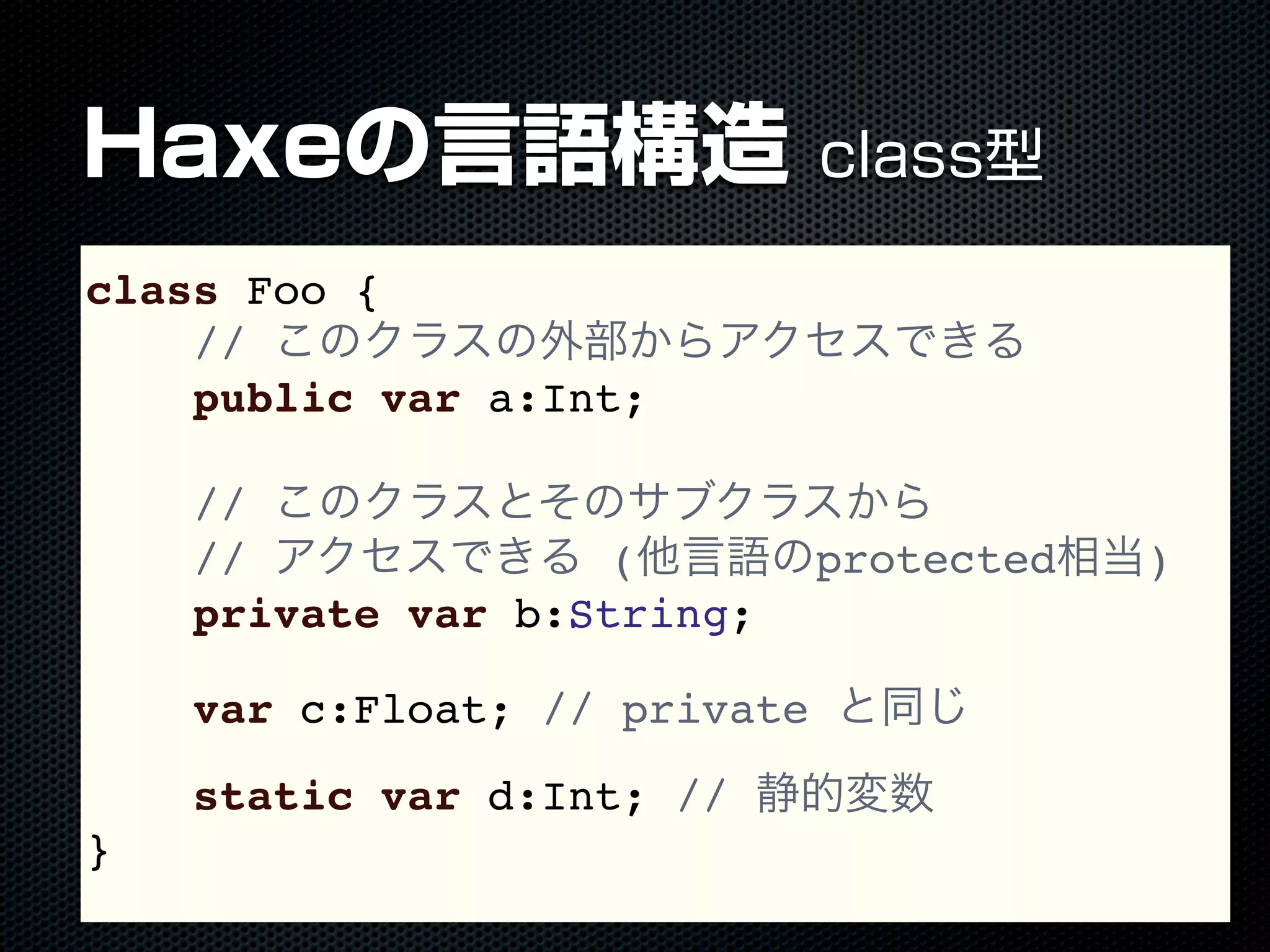 Haxeの言語構造 class型
class Foo {
// このクラスの外部からアクセスできる
public var a:Int;
// このクラスとそのサブクラスから
// アクセスできる (他言語のprotected相当)
private var b:String;
var c:Float; // private と同じ
static var d:Int; // 静的変数
}
 