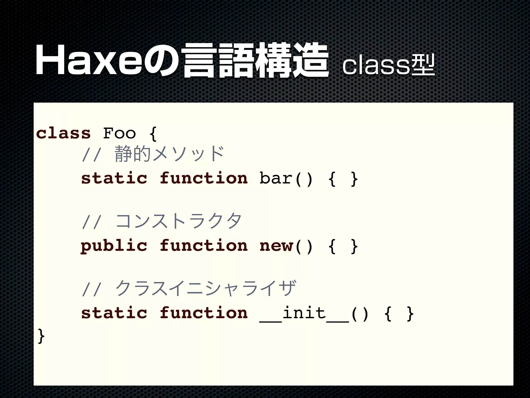 Haxeの言語構造 class型
class Foo {
// 静的メソッド
static function bar() { }
// コンストラクタ
public function new() { }
// クラスイニシャライザ
static function __init__() { }
}
 