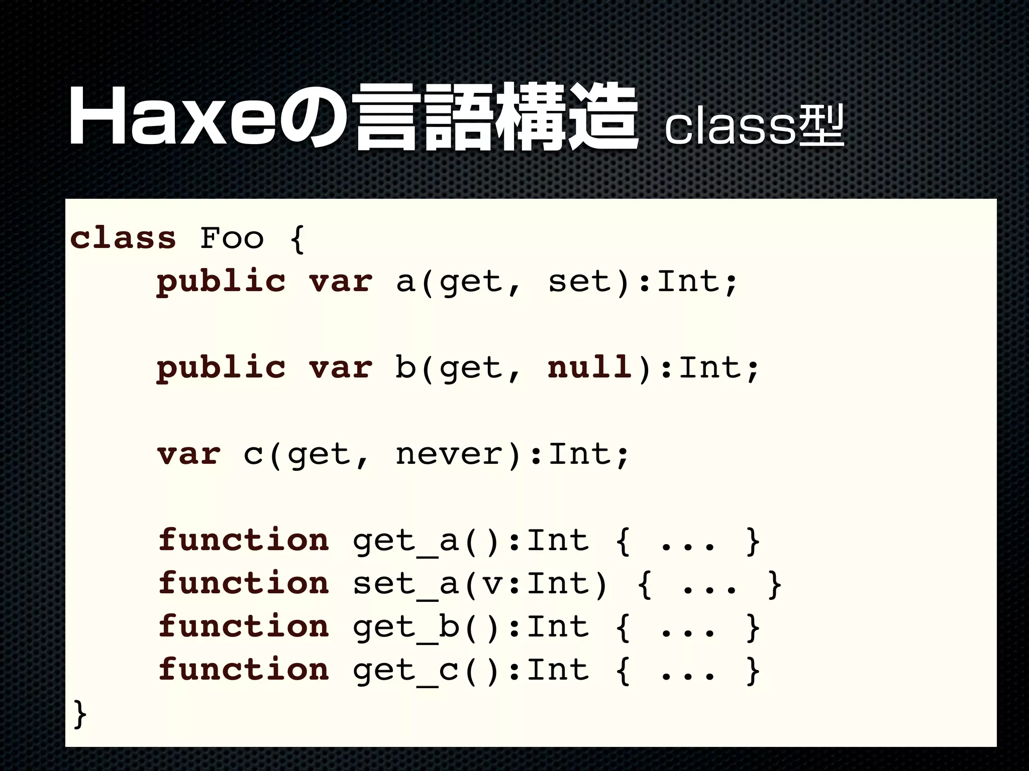 Haxeの言語構造 class型
class Foo {
public var a(get, set):Int;
public var b(get, null):Int;
var c(get, never):Int;
function get_a():Int { ... }
function set_a(v:Int) { ... }
function get_b():Int { ... }
function get_c():Int { ... }
}
 