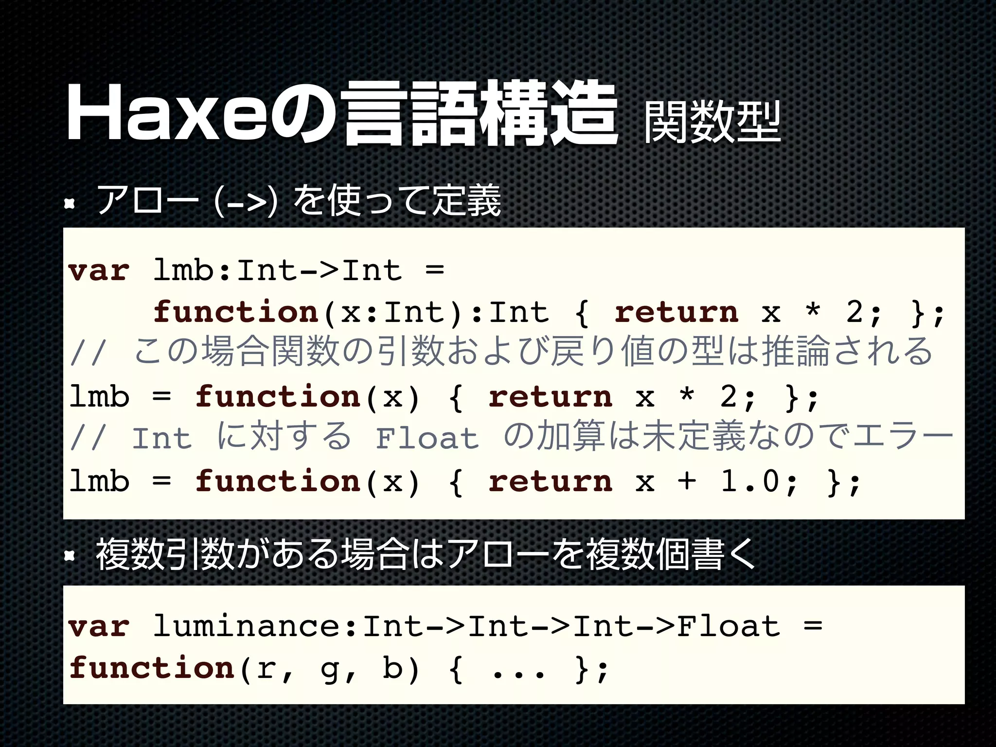 Haxeの言語構造 関数型
アロー (->) を使って定義
複数引数がある場合はアローを複数個書く
var lmb:Int->Int =
function(x:Int):Int { return x * 2; };
// この場合関数の引数および戻り値の型は推論される
lmb = function(x) { return x * 2; };
// Int に対する Float の加算は未定義なのでエラー
lmb = function(x) { return x + 1.0; };
var luminance:Int->Int->Int->Float =
function(r, g, b) { ... };
 