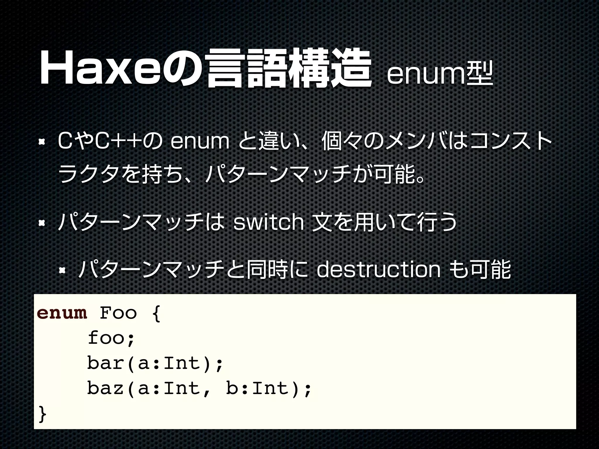 Haxeの言語構造 enum型
CやC++の enum と違い、個々のメンバはコンスト
ラクタを持ち、パターンマッチが可能。
パターンマッチは switch 文を用いて行う
パターンマッチと同時に destruction も可能
enum Foo {
foo;
bar(a:Int);
baz(a:Int, b:Int);
}
 