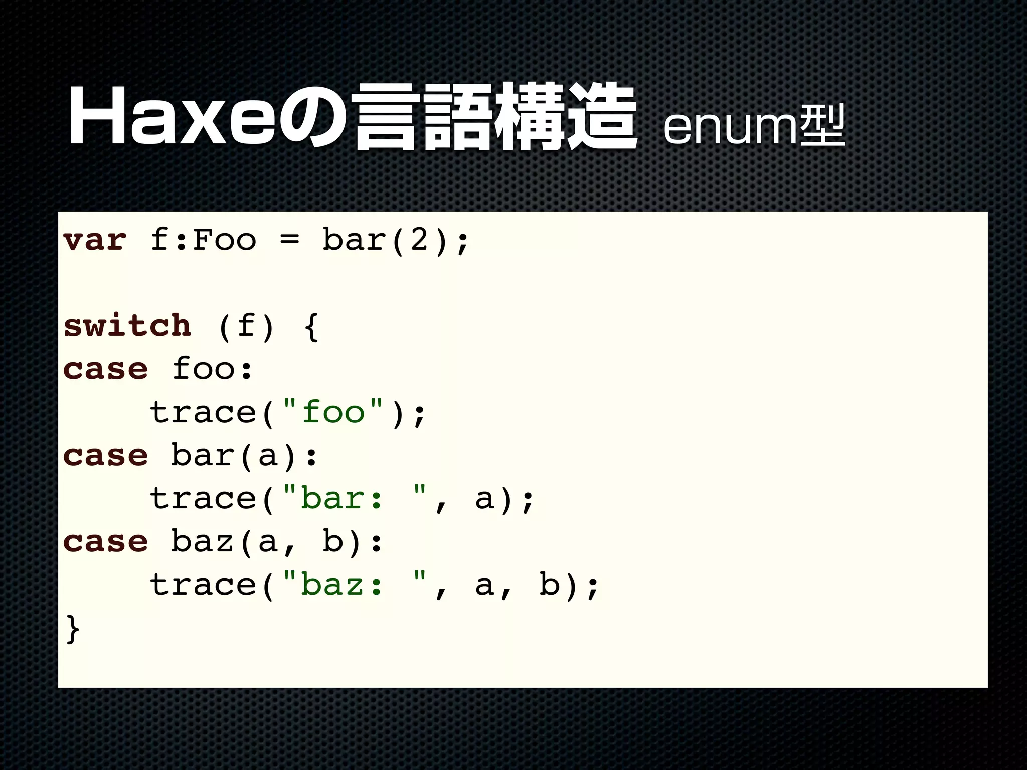 Haxeの言語構造 enum型
var f:Foo = bar(2);
switch (f) {
case foo:
trace("foo");
case bar(a):
trace("bar: ", a);
case baz(a, b):
trace("baz: ", a, b);
}
 