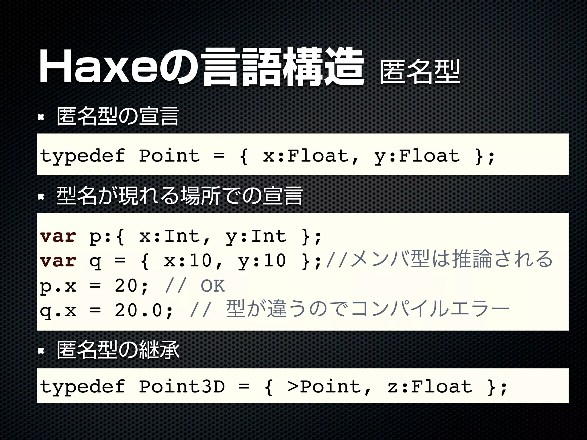 Haxeの言語構造 匿名型
匿名型の宣言
型名が現れる場所での宣言
匿名型の継承
typedef Point = { x:Float, y:Float };
var p:{ x:Int, y:Int };
var q = { x:10, y:10 };//メンバ型は推論される
p.x = 20; // OK
q.x = 20.0; // 型が違うのでコンパイルエラー
typedef Point3D = { >Point, z:Float };
 