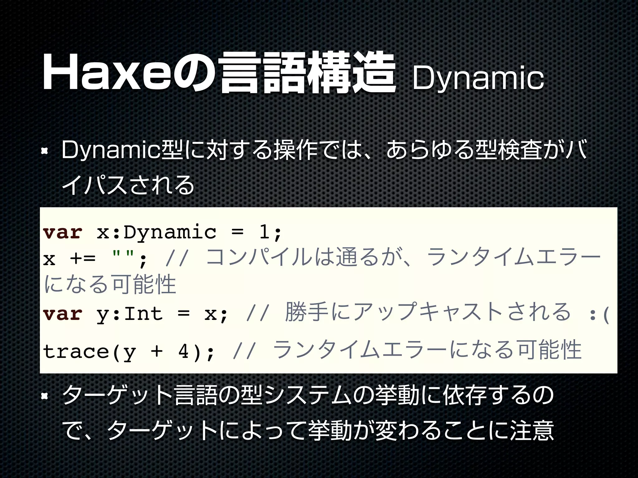 Haxeの言語構造 Dynamic
Dynamic型に対する操作では、あらゆる型検査がバ
イパスされる
ターゲット言語の型システムの挙動に依存するの
で、ターゲットによって挙動が変わることに注意
var x:Dynamic = 1;
x += ""; // コンパイルは通るが、ランタイムエラー
になる可能性
var y:Int = x; // 勝手にアップキャストされる :(
trace(y + 4); // ランタイムエラーになる可能性
 