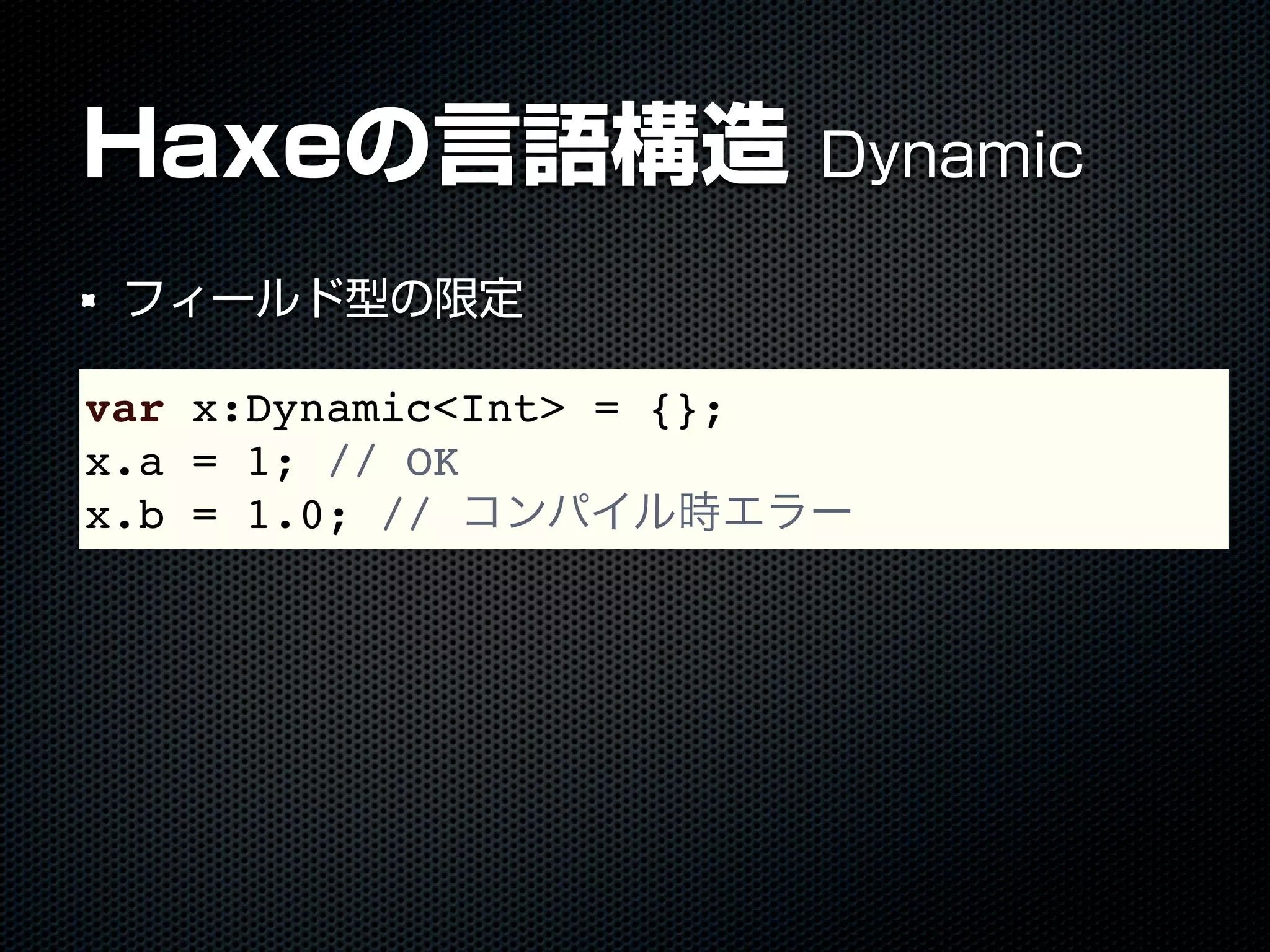 Haxeの言語構造 Dynamic
フィールド型の限定
var x:Dynamic<Int> = {};
x.a = 1; // OK
x.b = 1.0; // コンパイル時エラー
 