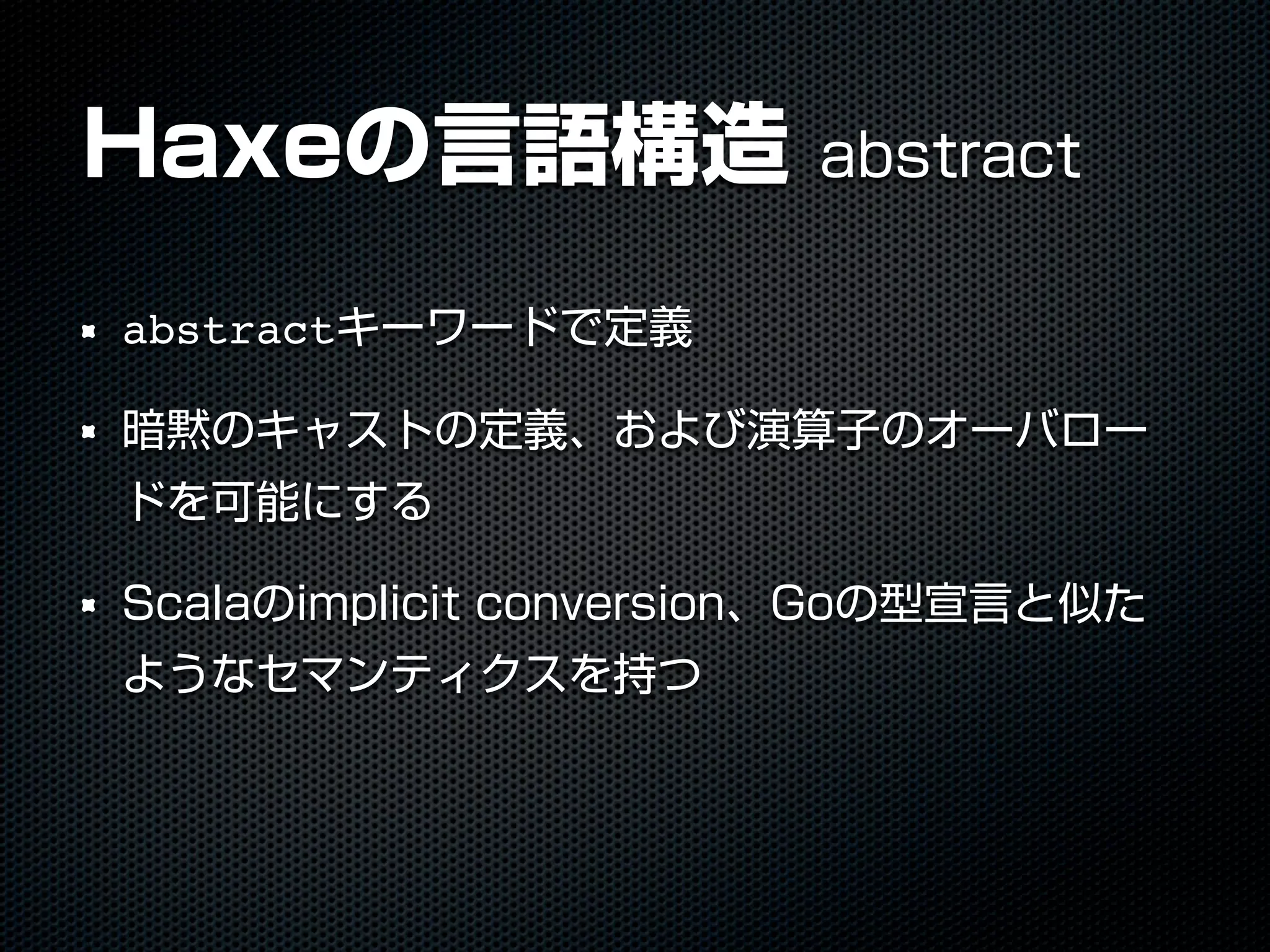 Haxeの言語構造 abstract
abstractキーワードで定義
暗黙のキャストの定義、および演算子のオーバロー
ドを可能にする
Scalaのimplicit conversion、Goの型宣言と似た
ようなセマンティクスを持つ
 