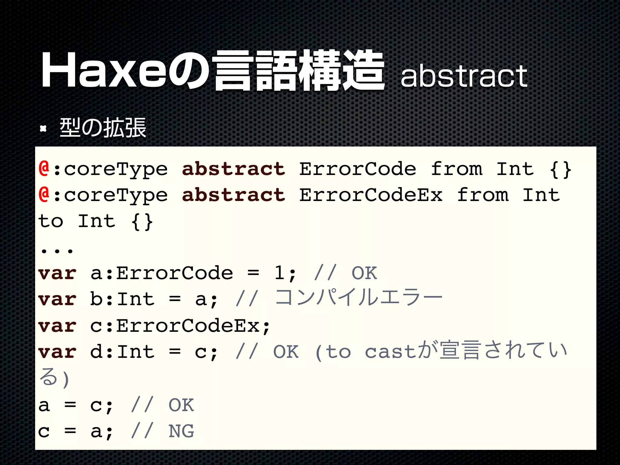 Haxeの言語構造 abstract
型の拡張
@:coreType abstract ErrorCode from Int {}
@:coreType abstract ErrorCodeEx from Int
to Int {}
...
var a:ErrorCode = 1; // OK
var b:Int = a; // コンパイルエラー
var c:ErrorCodeEx;
var d:Int = c; // OK (to castが宣言されてい
る)
a = c; // OK
c = a; // NG
 