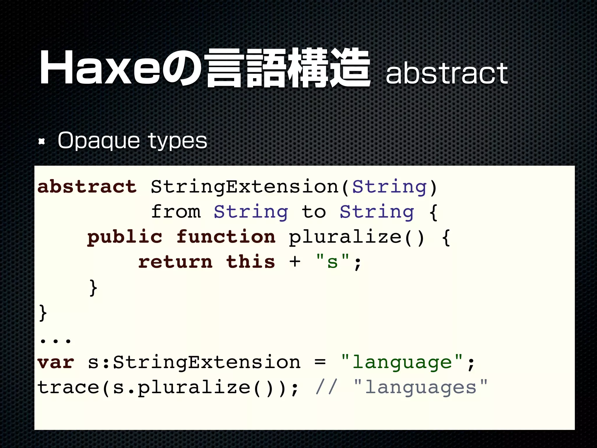 Haxeの言語構造 abstract
Opaque types
abstract StringExtension(String)
from String to String {
public function pluralize() {
return this + "s";
}
}
...
var s:StringExtension = "language";
trace(s.pluralize()); // "languages"
 