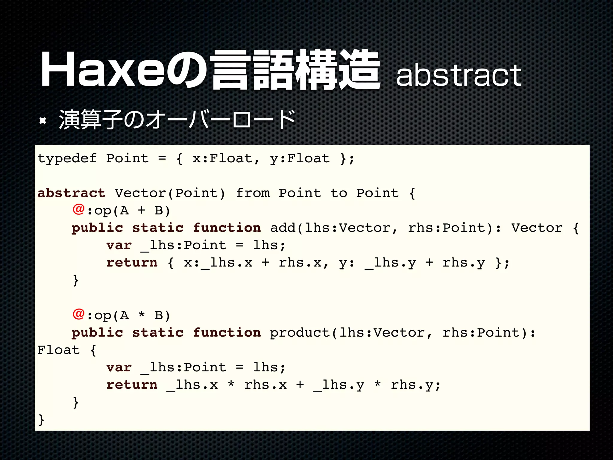 Haxeの言語構造 abstract
演算子のオーバーロード
typedef Point = { x:Float, y:Float };
abstract Vector(Point) from Point to Point {
@:op(A + B)
public static function add(lhs:Vector, rhs:Point): Vector {
var _lhs:Point = lhs;
return { x:_lhs.x + rhs.x, y: _lhs.y + rhs.y };
}
@:op(A * B)
public static function product(lhs:Vector, rhs:Point):
Float {
var _lhs:Point = lhs;
return _lhs.x * rhs.x + _lhs.y * rhs.y;
}
}
 