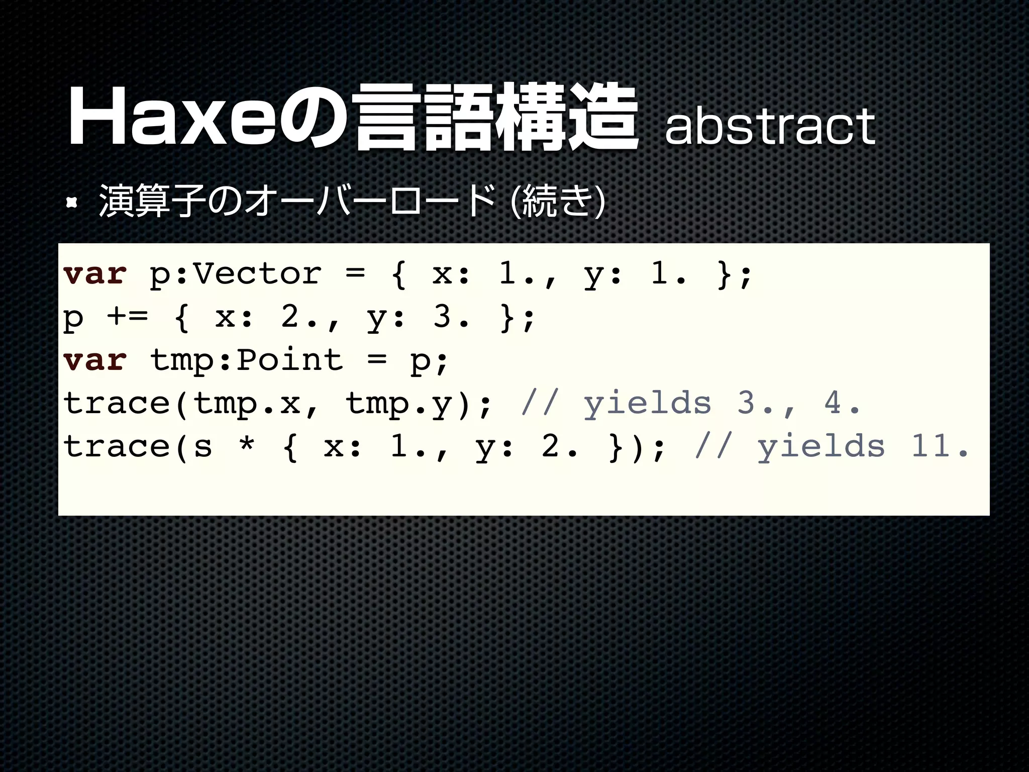 Haxeの言語構造 abstract
演算子のオーバーロード (続き)
var p:Vector = { x: 1., y: 1. };
p += { x: 2., y: 3. };
var tmp:Point = p;
trace(tmp.x, tmp.y); // yields 3., 4.
trace(s * { x: 1., y: 2. }); // yields 11.
 