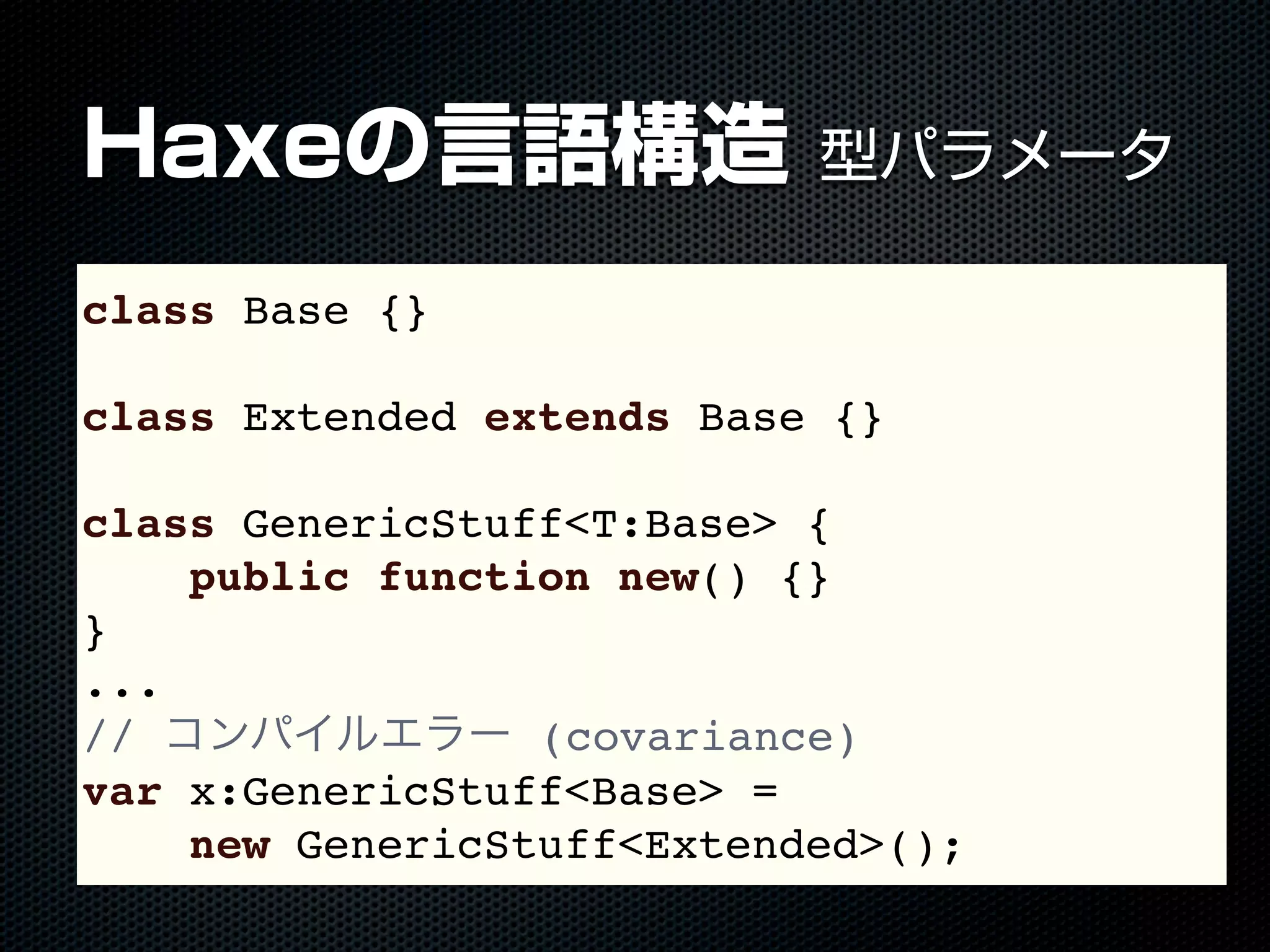 Haxeの言語構造 型パラメータ
class Base {}
class Extended extends Base {}
class GenericStuff<T:Base> {
public function new() {}
}
...
// コンパイルエラー (covariance)
var x:GenericStuff<Base> =
new GenericStuff<Extended>();
 