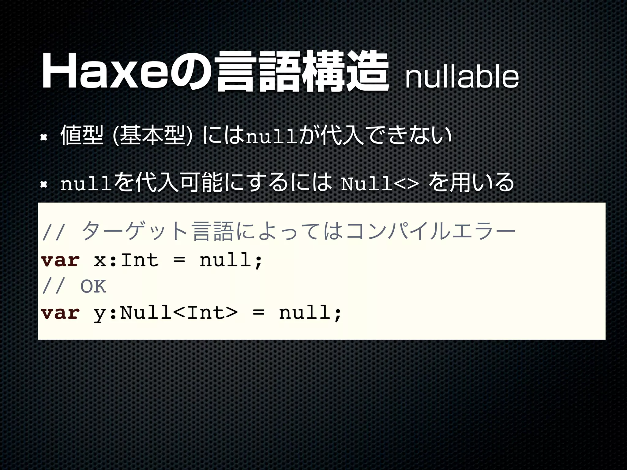 // ターゲット言語によってはコンパイルエラー
var x:Int = null;
// OK
var y:Null<Int> = null;
Haxeの言語構造 nullable
値型 (基本型) にはnullが代入できない
nullを代入可能にするには Null<> を用いる
 