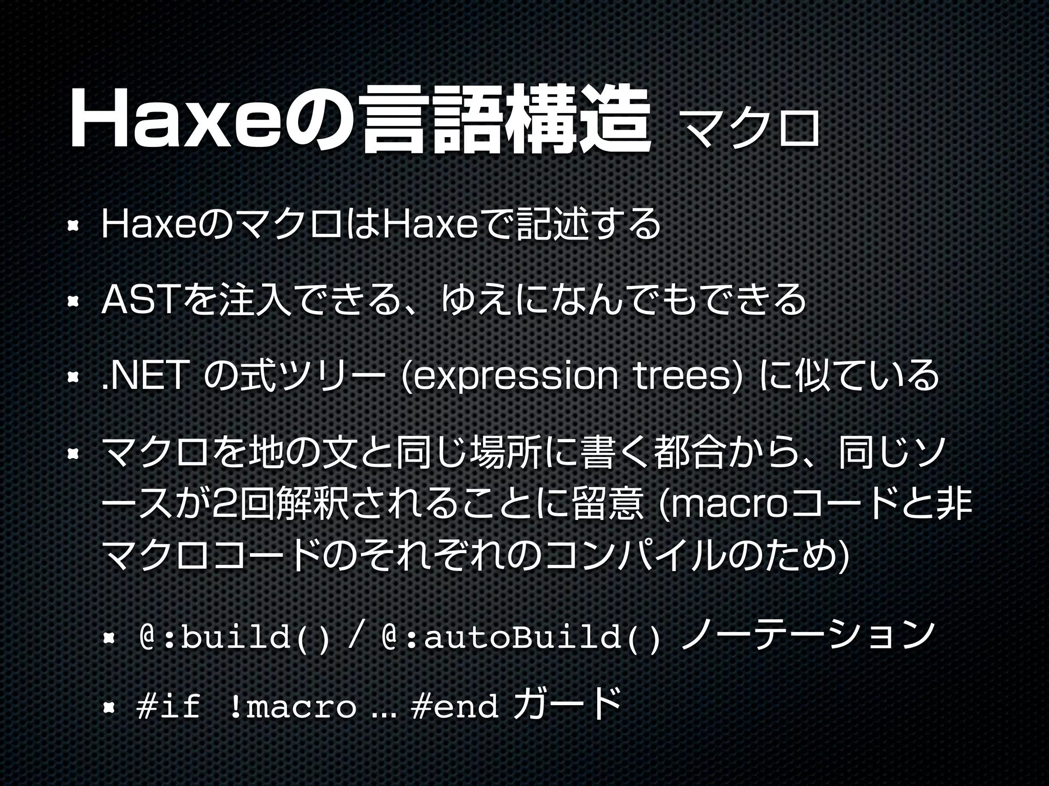 Haxeの言語構造 マクロ
HaxeのマクロはHaxeで記述する
ASTを注入できる、ゆえになんでもできる
.NET の式ツリー (expression trees) に似ている
マクロを地の文と同じ場所に書く都合から、同じソ
ースが2回解釈されることに留意 (macroコードと非
マクロコードのそれぞれのコンパイルのため)
@:build() / @:autoBuild() ノーテーション
#if !macro ... #end ガード
 