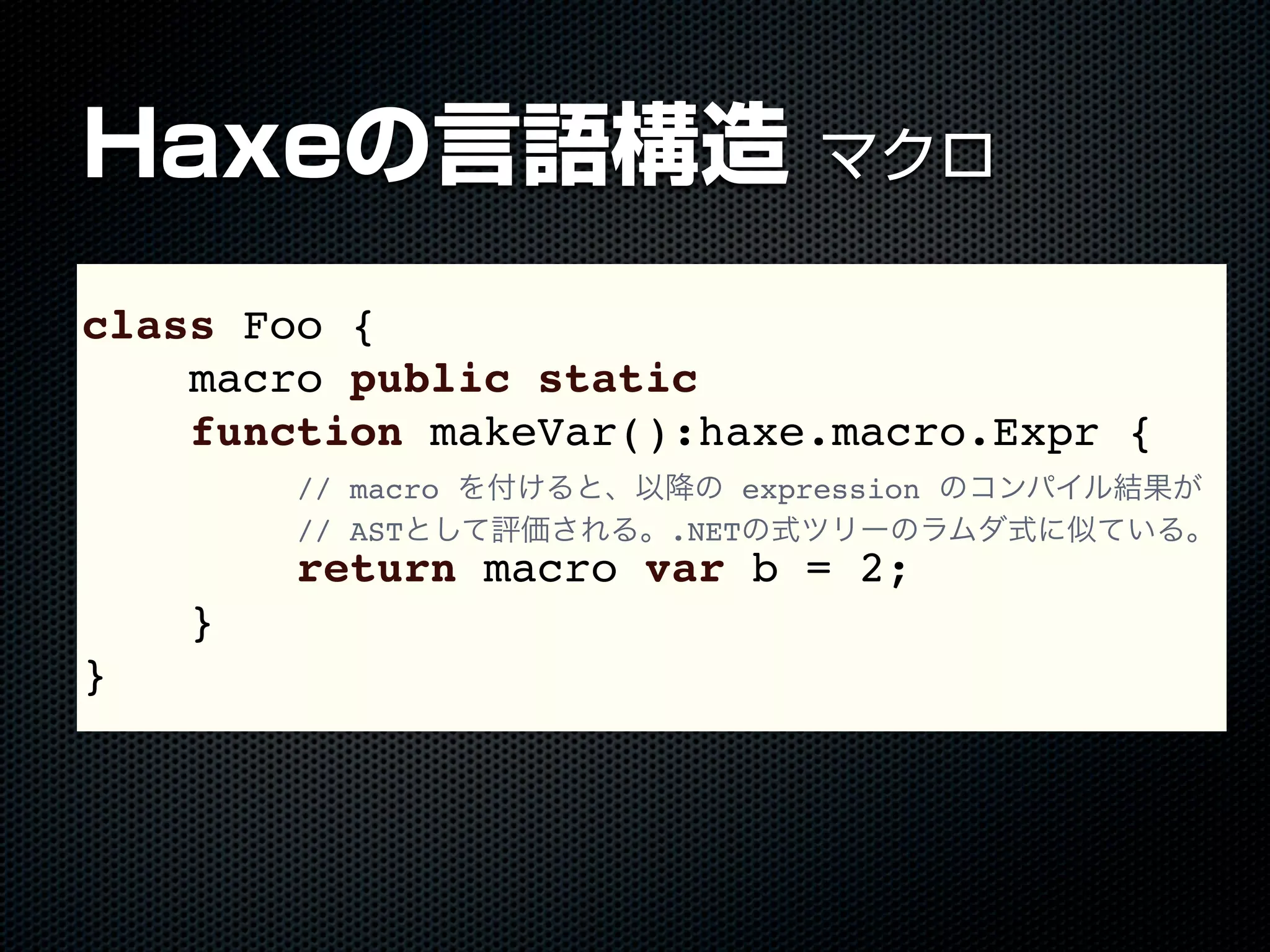 Haxeの言語構造 マクロ
macro キーワードclass Foo {
macro public static
function makeVar():haxe.macro.Expr {
// macro を付けると、以降の expression のコンパイル結果が
// ASTとして評価される。.NETの式ツリーのラムダ式に似ている。
return macro var b = 2;
}
}
 