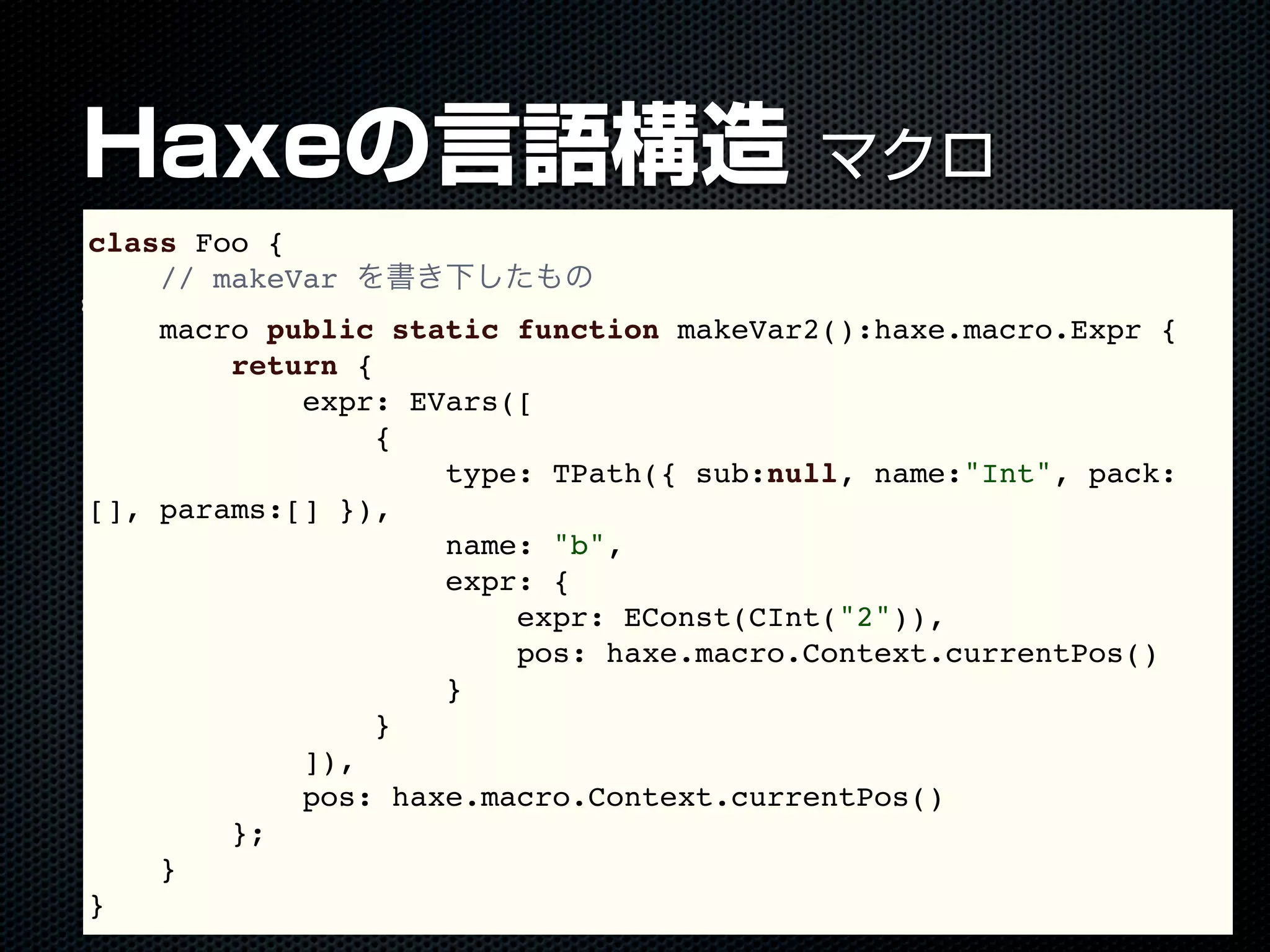Haxeの言語構造 マクロ
macro キーワード
class Foo {
// makeVar を書き下したもの
macro public static function makeVar2():haxe.macro.Expr {
return {
expr: EVars([
{
type: TPath({ sub:null, name:"Int", pack:
[], params:[] }),
name: "b",
expr: {
expr: EConst(CInt("2")),
pos: haxe.macro.Context.currentPos()
}
}
]),
pos: haxe.macro.Context.currentPos()
};
}
}
 
