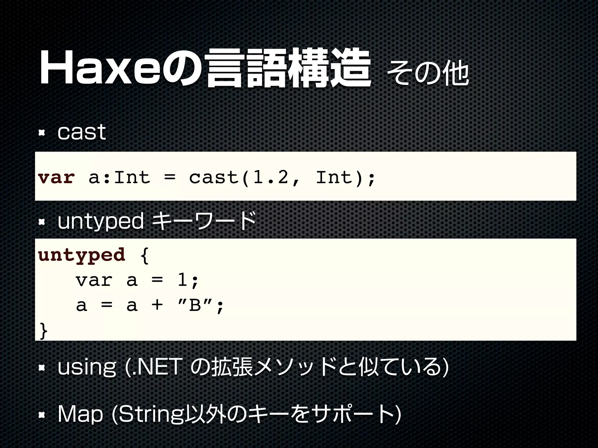 Haxeの言語構造 その他
cast
untyped キーワード
using (.NET の拡張メソッドと似ている)
Map (String以外のキーをサポート)
var a:Int = cast(1.2, Int);
untyped {
var a = 1;
a = a + ”B”;
}
 