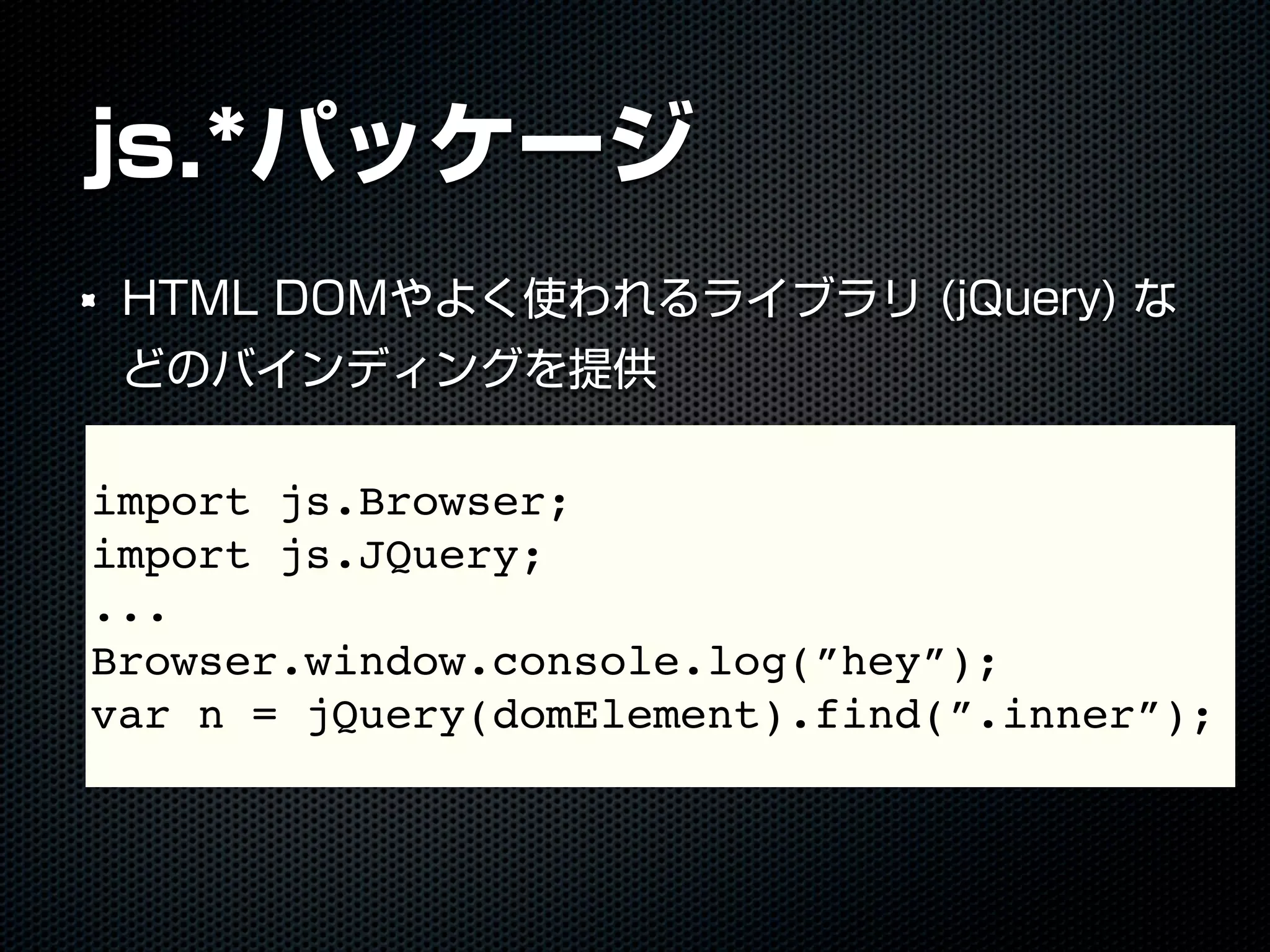 js.*パッケージ
HTML DOMやよく使われるライブラリ (jQuery) な
どのバインディングを提供
import js.Browser;
import js.JQuery;
...
Browser.window.console.log(”hey”);
var n = jQuery(domElement).find(”.inner”);
 