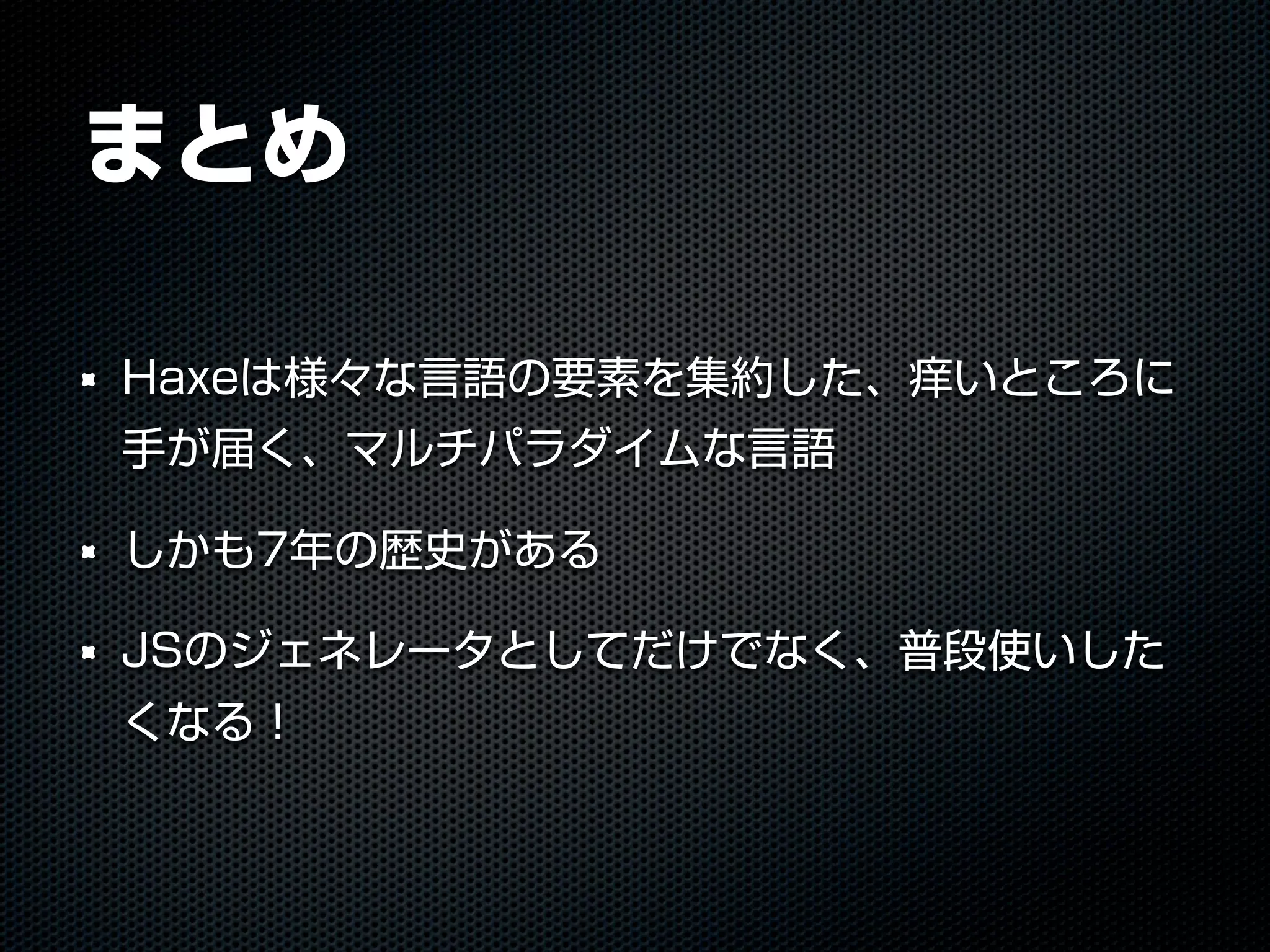 まとめ
Haxeは様々な言語の要素を集約した、痒いところに
手が届く、マルチパラダイムな言語
しかも7年の歴史がある
JSのジェネレータとしてだけでなく、普段使いした
くなる！
 