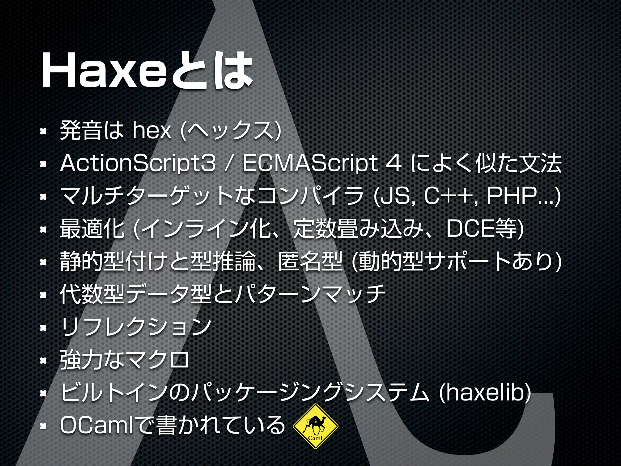 Haxeとは
発音は hex (ヘックス)
ActionScript3 / ECMAScript 4 によく似た文法
マルチターゲットなコンパイラ (JS, C++, PHP...)
最適化 (インライン化、定数畳み込み、DCE等)
静的型付けと型推論、匿名型 (動的型サポートあり)
代数型データ型とパターンマッチ
リフレクション
強力なマクロ
ビルトインのパッケージングシステム (haxelib)
OCamlで書かれている
 