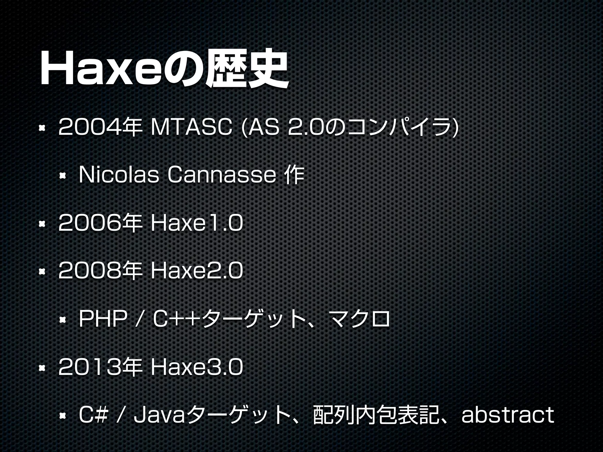 Haxeの歴史
2004年 MTASC (AS 2.0のコンパイラ)
Nicolas Cannasse 作
2006年 Haxe1.0
2008年 Haxe2.0
PHP / C++ターゲット、マクロ
2013年 Haxe3.0
C# / Javaターゲット、配列内包表記、abstract
 