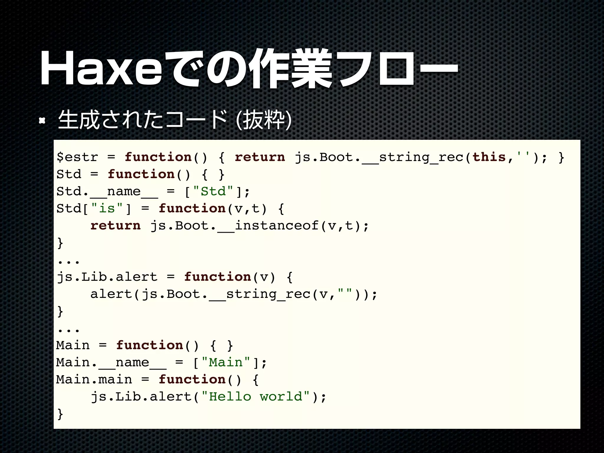 Haxeでの作業フロー
生成されたコード (抜粋)
$estr = function() { return js.Boot.__string_rec(this,''); }
Std = function() { }
Std.__name__ = ["Std"];
Std["is"] = function(v,t) {
return js.Boot.__instanceof(v,t);
}
...
js.Lib.alert = function(v) {
alert(js.Boot.__string_rec(v,""));
}
...
Main = function() { }
Main.__name__ = ["Main"];
Main.main = function() {
js.Lib.alert("Hello world");
}
 