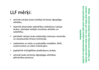 kuri savā dzīves vietā spēj realizēt ekonomiskās un sociālās
                                                             kuri savā dzīves vietā spēj realizēt ekonomiskās un sociālās
                                                             Latvijas lauki kļūtu par vietu, kur dzīvo apmierināti cilvēki,
                                                             Latvijas lauki kļūtu par vietu, kur dzīvo apmierināti cilvēki,
                                                               Misija - Veicināt Latvijas lauku līdzsvarotu attīstību, lai
LLF mērķi:




                                                                        Veicināt Latvijas lauku līdzsvarotu attīstību, lai
• veicināt Latvijas lauku (vietējo) teritoriju ilgtspējīgu
  attīstību;
• stiprināt pilsoniskās sabiedrības veidošanos Latvijas
  laukos, sekmējot vietējās iniciatīvas attīstību un




                                                                                       vajadzības
                                                                                       vajadzības
  sadarbību;
• pārstāvēt Latvijas lauku iedzīvotāju intereses nacionāla
  un starptautiska līmeņa institūcijās
• sadarboties ar valsts un pašvaldību iestādēm, NVO,
  uzņēmumiem un citām institūcijām;
• paplašināt mūžizglītības piedāvājumu laukos;
• veicināt lauku teritoriju ilgtspējīgas attīstības
  pētniecības procesus.
 