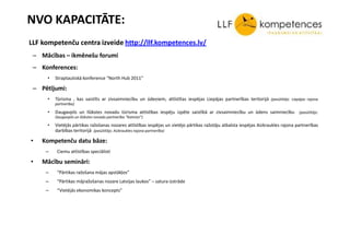 NVO KAPACITĀTE:
LLF kompetenču centra izveide http://llf.kompetences.lv/
 – Mācības – ikmēnešu forumi
 – Konferences:
     •   Straptautiskā konference “North Hub 2011”

 – Pētījumi:
     •   Tūrisma , kas saistīts ar zivsaimniecību un ūdeņiem, attīstītas iespējas Liepājas partnerības teritorijā (pasūtītājs: Liepājas rajona
         partnerība)

     •   Daugavpils un Ilūkstes novadu tūrisma attīstības iespēju izpēte saistībā ar zivsaimniecību un ūdens saimniecību (pasūtītājs:
         Daugavpils un Ilūkstes novadu partnerība “Kaimiņi”)

     •   Vietējās pārtikas ražošanas nozares attīstības iespējas un vietējo pārtikas ražotāju atbalsta iespējas Aizkraukles rajona partnerības
         darbības teritorijā (pasūtītājs: Aizkraukles rajona partnerība)

•   Kompetenču datu bāze:
     –    Ciemu attīstības speciālisti

•   Mācību semināri:
     –    “Pārtikas ražošana mājas apstākļos”
     –    “Pārtikas mājražošanas nozare Latvijas laukos” – satura izstrāde
     –    “Vietējās ekonomikas koncepts”
 