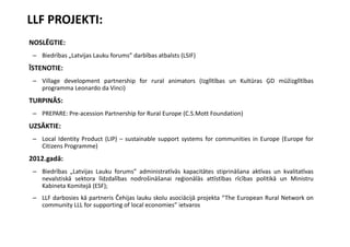 LLF PROJEKTI:
NOSLĒGTIE:
 – Biedrības „Latvijas Lauku forums” darbības atbalsts (LSIF)
ĪSTENOTIE:
 – Village development partnership for rural animators (Izglītības un Kultūras ĢD mūžizglītības
   programma Leonardo da Vinci)
TURPINĀS:
 – PREPARE: Pre-acession Partnership for Rural Europe (C.S.Mott Foundation)
UZSĀKTIE:
 – Local Identity Product (LIP) – sustainable support systems for communities in Europe (Europe for
   Citizens Programme)
2012.gadā:
 – Biedrības „Latvijas Lauku forums” administratīvās kapacitātes stiprināšana aktīvas un kvalitatīvas
   nevalstiskā sektora līdzdalības nodrošināšanai reģionālās attīstības rīcības politikā un Ministru
   Kabineta Komitejā (ESF);
 – LLF darbosies kā partneris Čehijas lauku skolu asociācijā projekta “The European Rural Network on
   community LLL for supporting of local economies” ietvaros
 