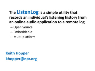 The ListenLog is a simple utility that
 records an individual’s listening history from
 an online audio application to a remote log
  – Open Source
  – Embeddable
  – Multi-platform



Keith Hopper
khopper@npr.org
 